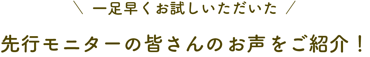 一足早くお試しいただいた先行モニターの皆さんのお声をご紹介！