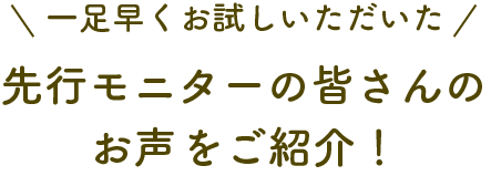 一足早くお試しいただいた先行モニターの皆さんのお声をご紹介！